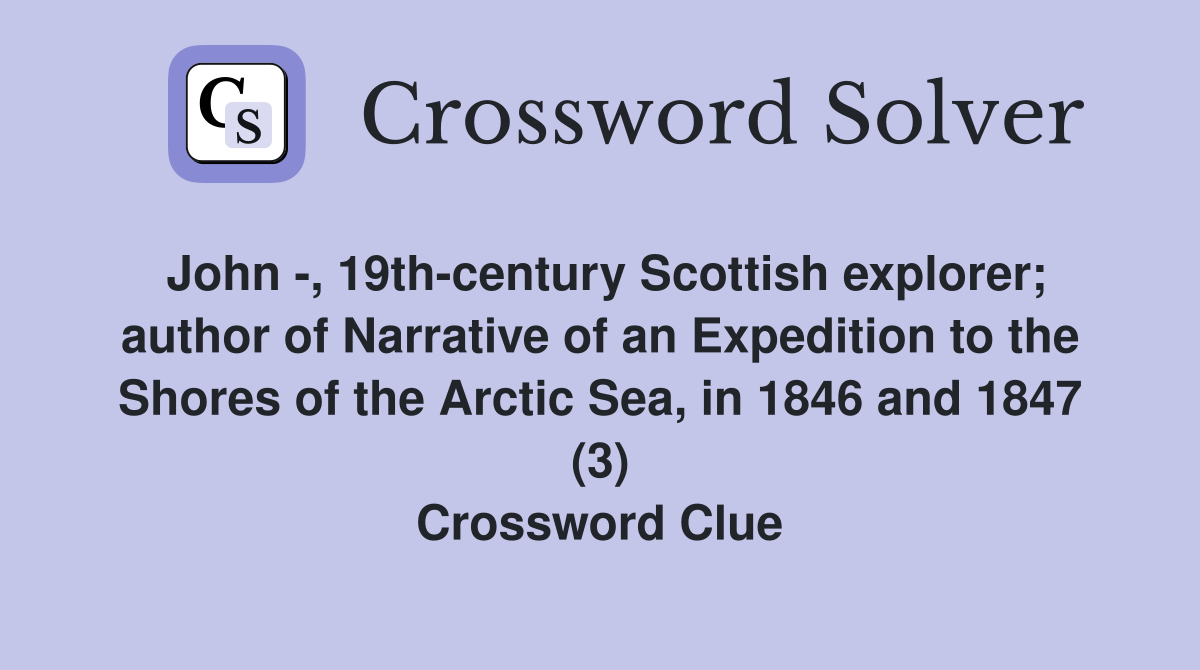 John -, 19th-century Scottish explorer; author of Narrative of an Expedition to the Shores of the Arctic Sea, in 1846 and 1847 (3) Crossword Clue