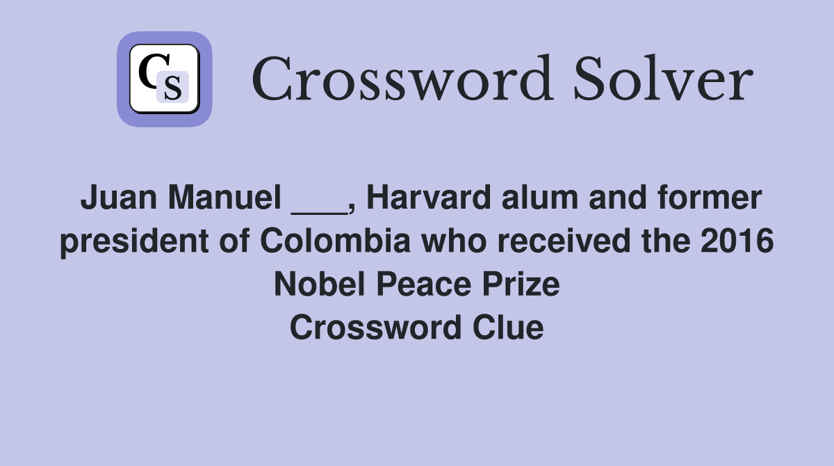 Juan Manuel ___, Harvard alum and former president of Colombia who received the 2016 Nobel Peace Prize Crossword Clue