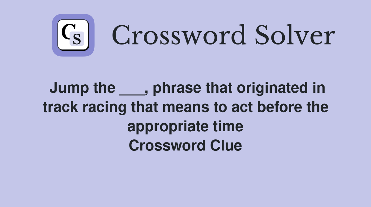Jump the ___, phrase that originated in track racing that means to act before the appropriate time Crossword Clue