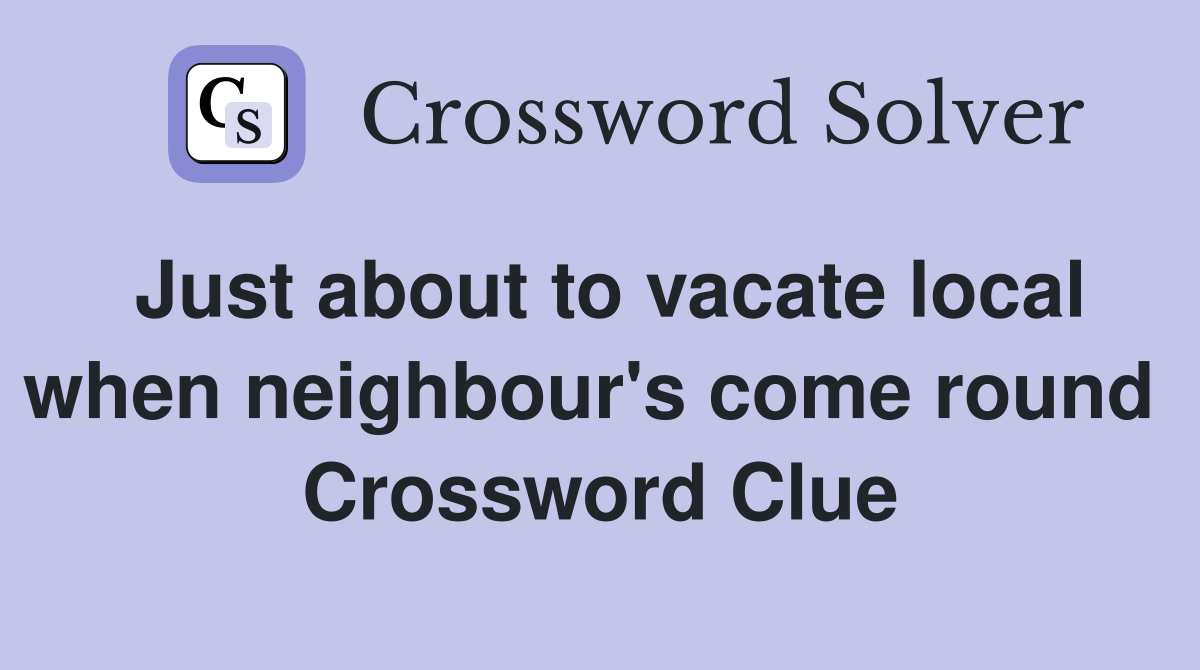 Just about to vacate local when neighbour's come round  Crossword Clue