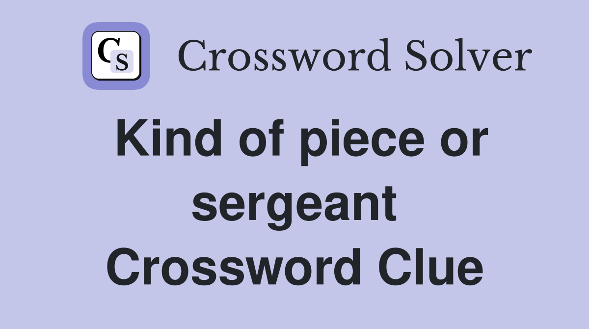 Kind of piece or sergeant Crossword Clue