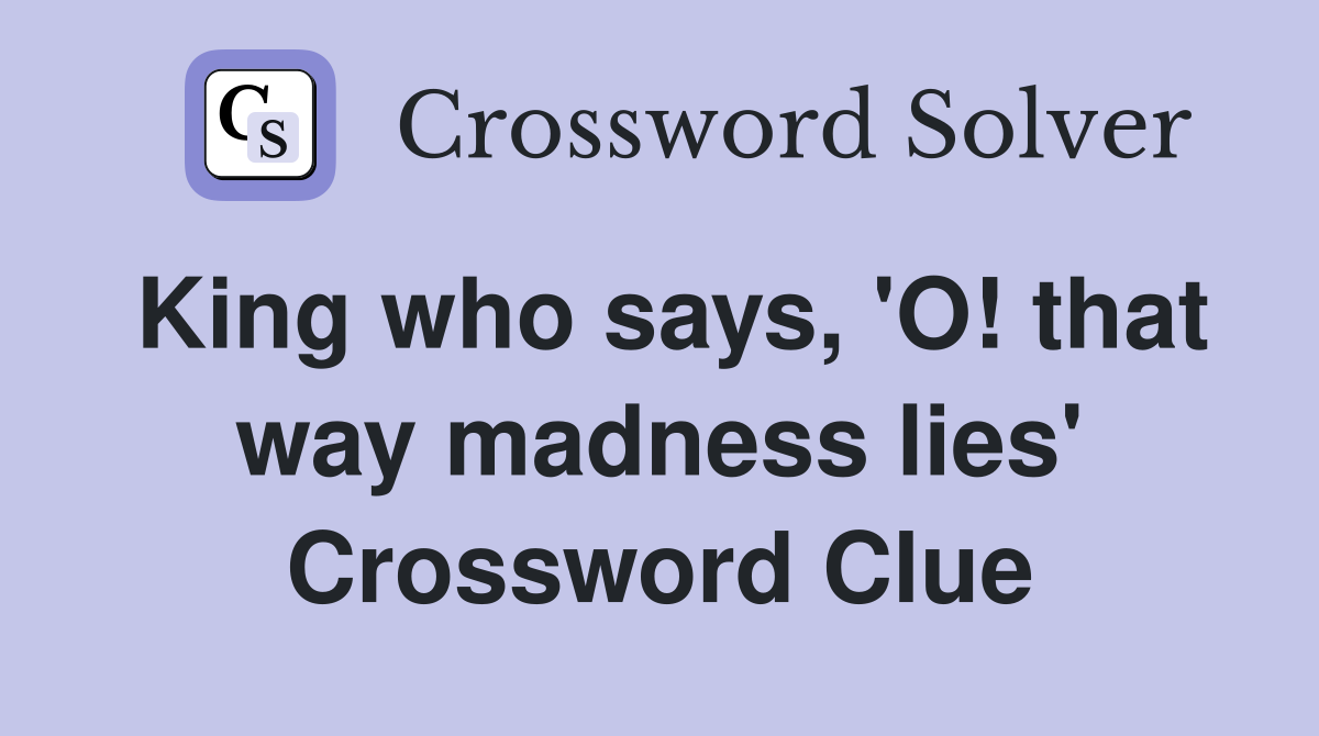 King who says, 'O! that way madness lies' Crossword Clue