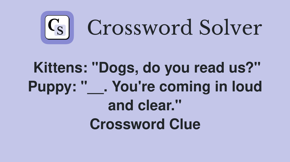 Kittens: "Dogs, do you read us?" Puppy: "__. You're coming in loud and clear." Crossword Clue