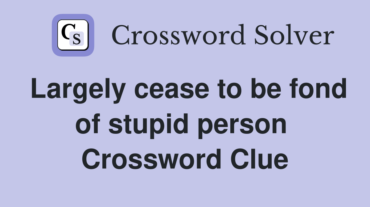Largely cease to be fond of stupid person  Crossword Clue