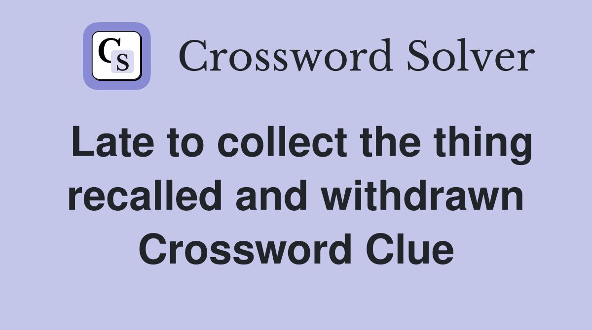 Late to collect the thing recalled and withdrawn Crossword Clue