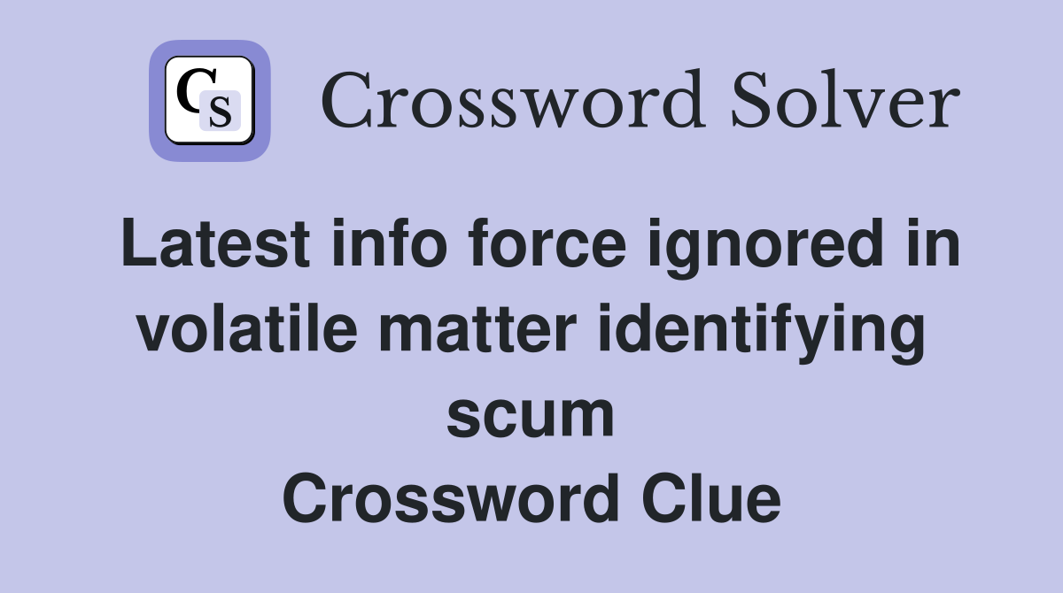 Latest info force ignored in volatile matter identifying scum Crossword Clue