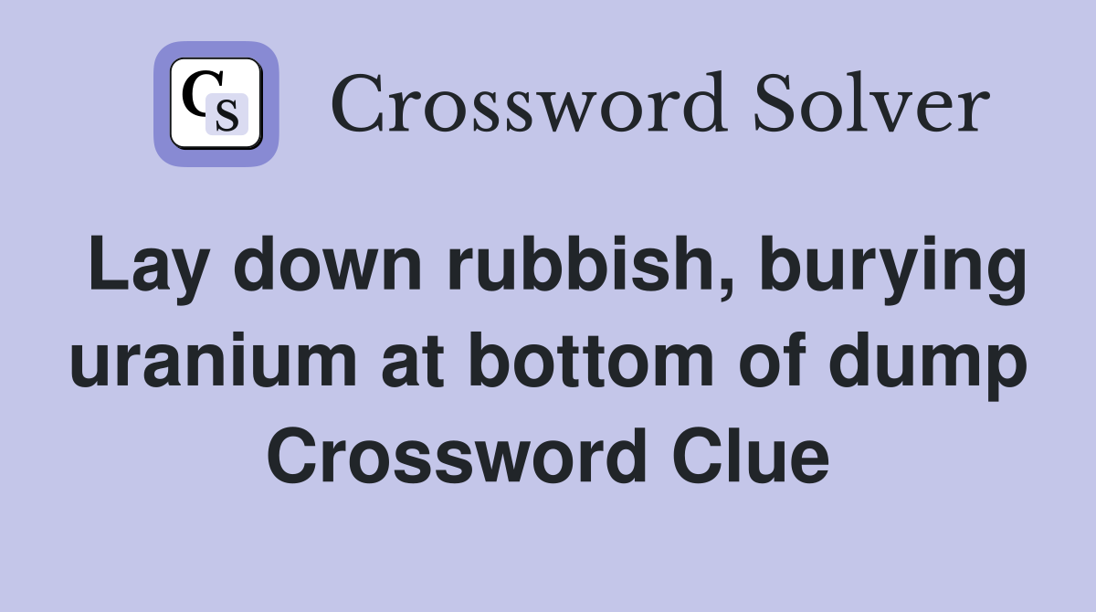 Lay down rubbish, burying uranium at bottom of dump Crossword Clue