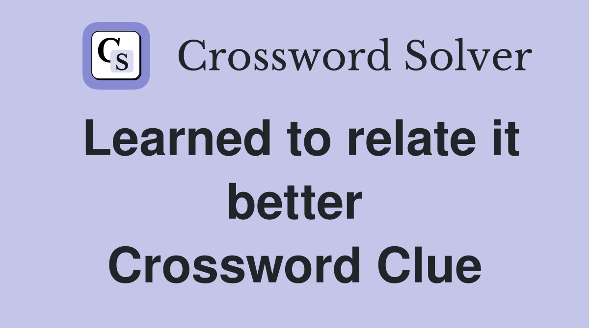 Learned to relate it better Crossword Clue