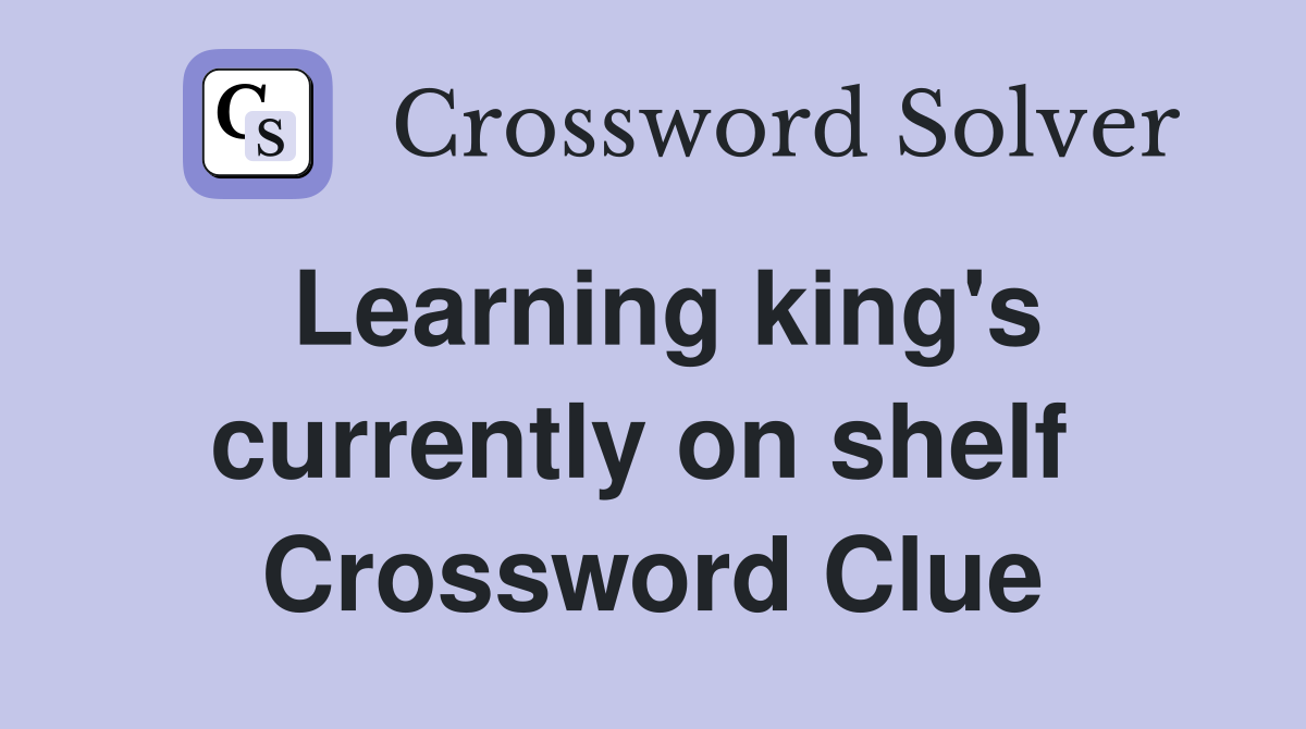 Learning king's currently on shelf  Crossword Clue