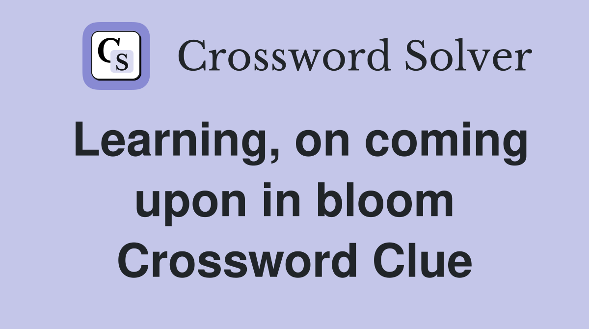 Learning, on coming upon in bloom Crossword Clue