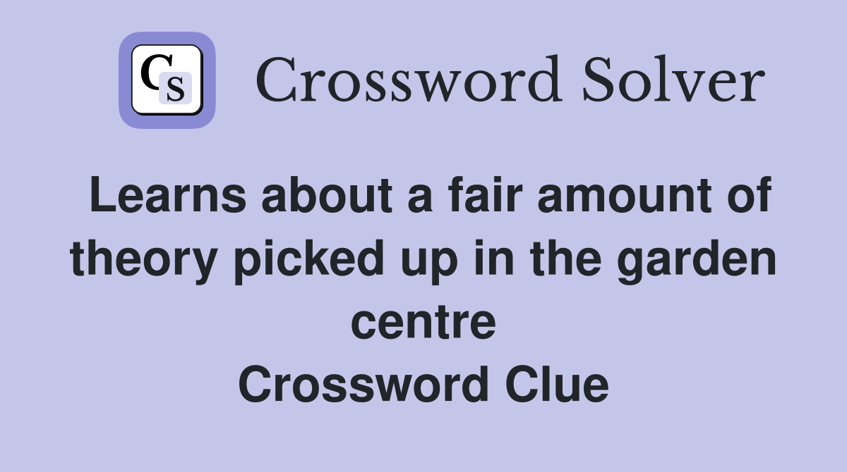 Learns about a fair amount of theory picked up in the garden centre Crossword Clue
