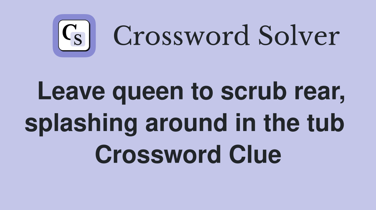 Leave queen to scrub rear, splashing around in the tub  Crossword Clue