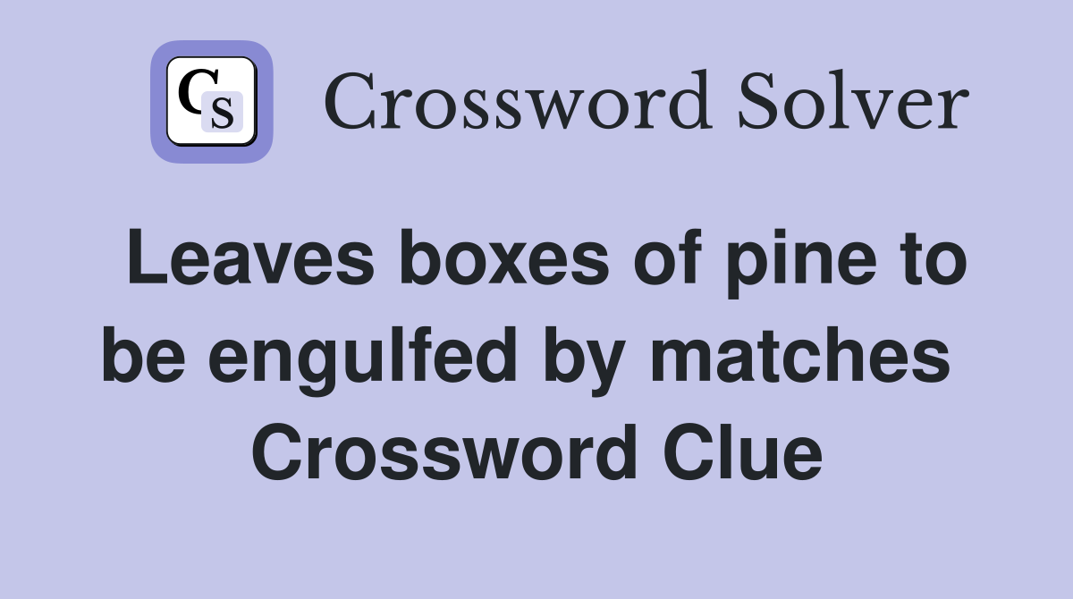 Leaves boxes of pine to be engulfed by matches  Crossword Clue