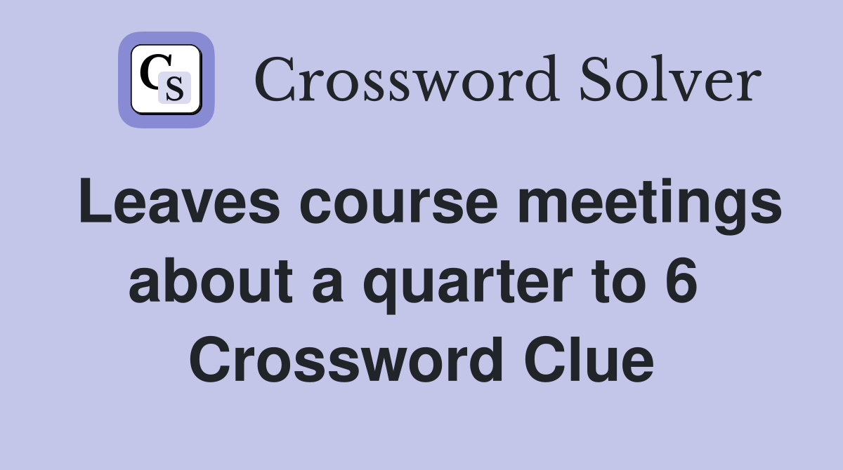 Leaves course meetings about a quarter to 6  Crossword Clue
