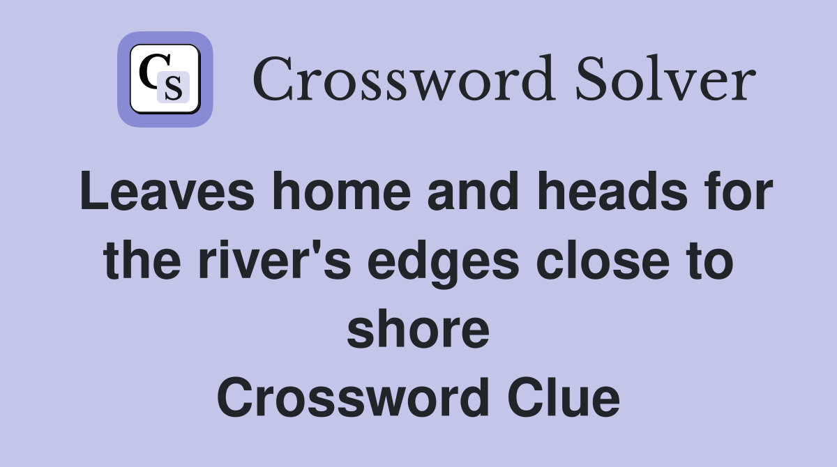 Leaves home and heads for the river's edges close to shore Crossword Clue