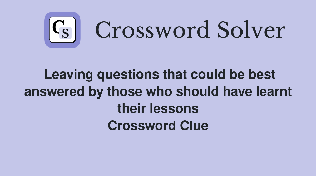 Leaving questions that could be best answered by those who should have learnt their lessons Crossword Clue