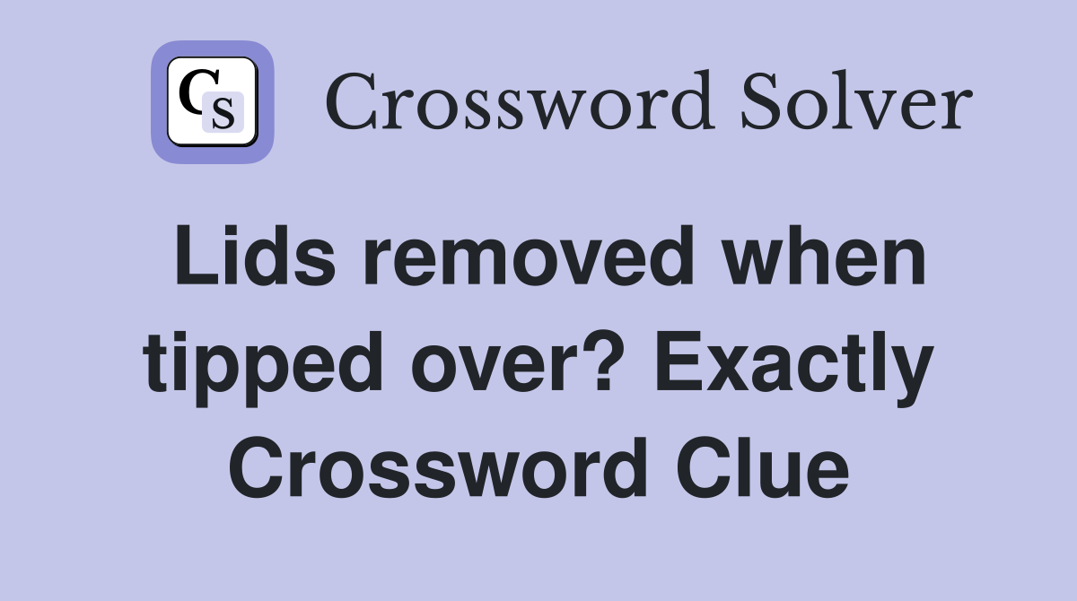 Lids removed when tipped over? Exactly Crossword Clue