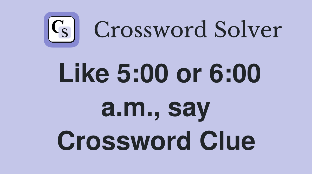 Like 5:00 or 6:00 a.m., say Crossword Clue
