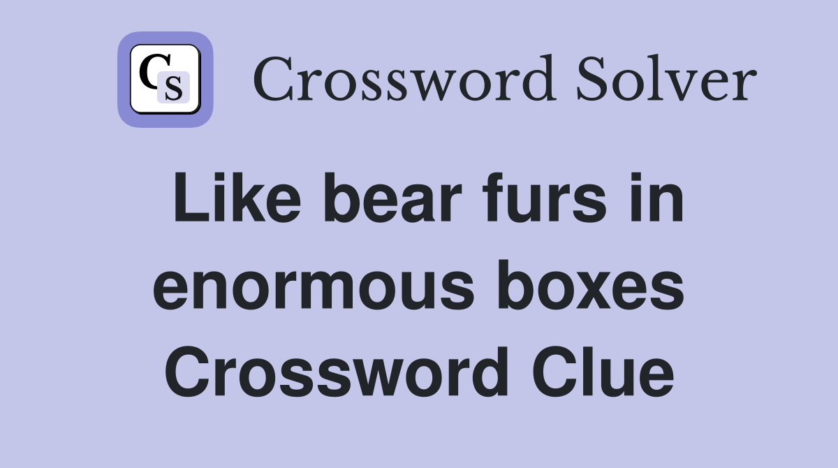 Like bear furs in enormous boxes Crossword Clue