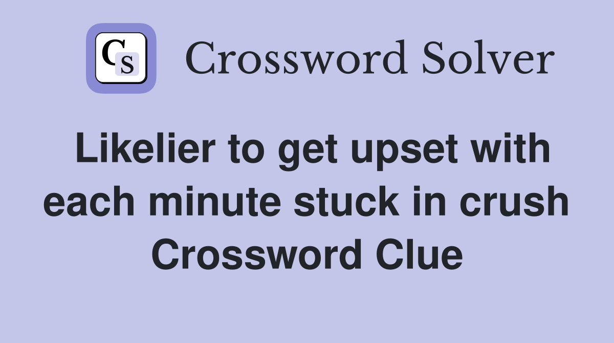 Likelier to get upset with each minute stuck in crush Crossword Clue