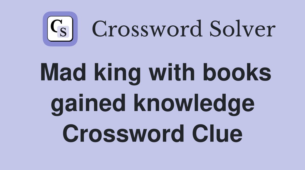 Mad king with books gained knowledge Crossword Clue