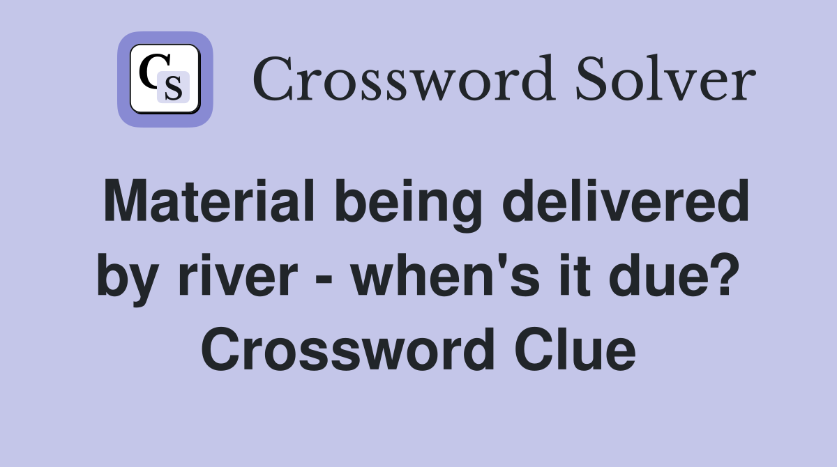 Material being delivered by river - when's it due? Crossword Clue