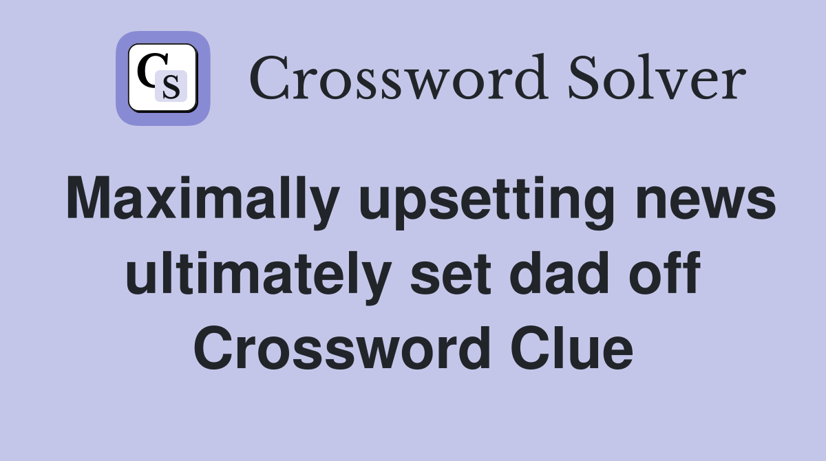 Maximally upsetting news ultimately set dad off Crossword Clue