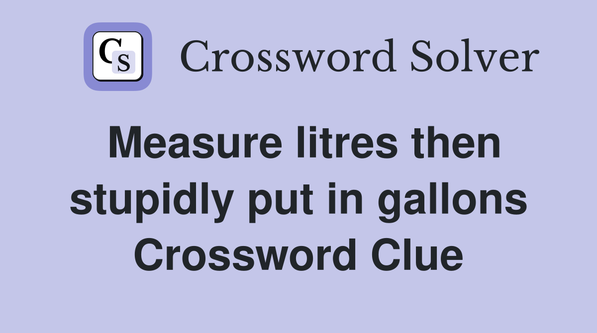 Measure litres then stupidly put in gallons Crossword Clue
