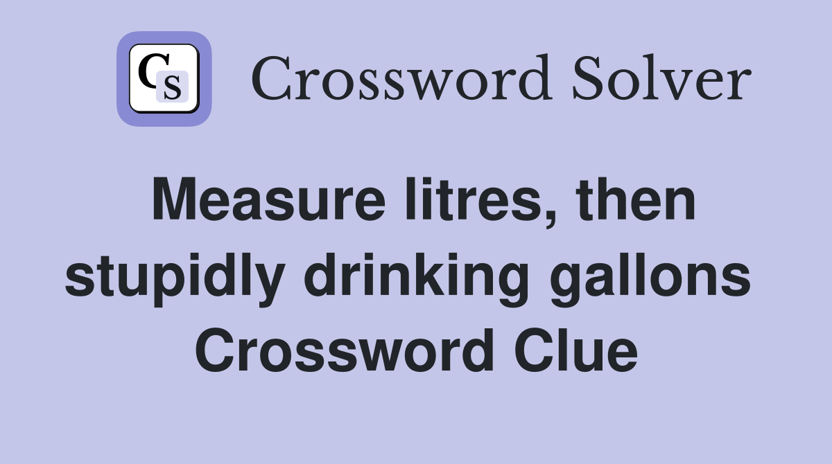 Measure litres, then stupidly drinking gallons  Crossword Clue