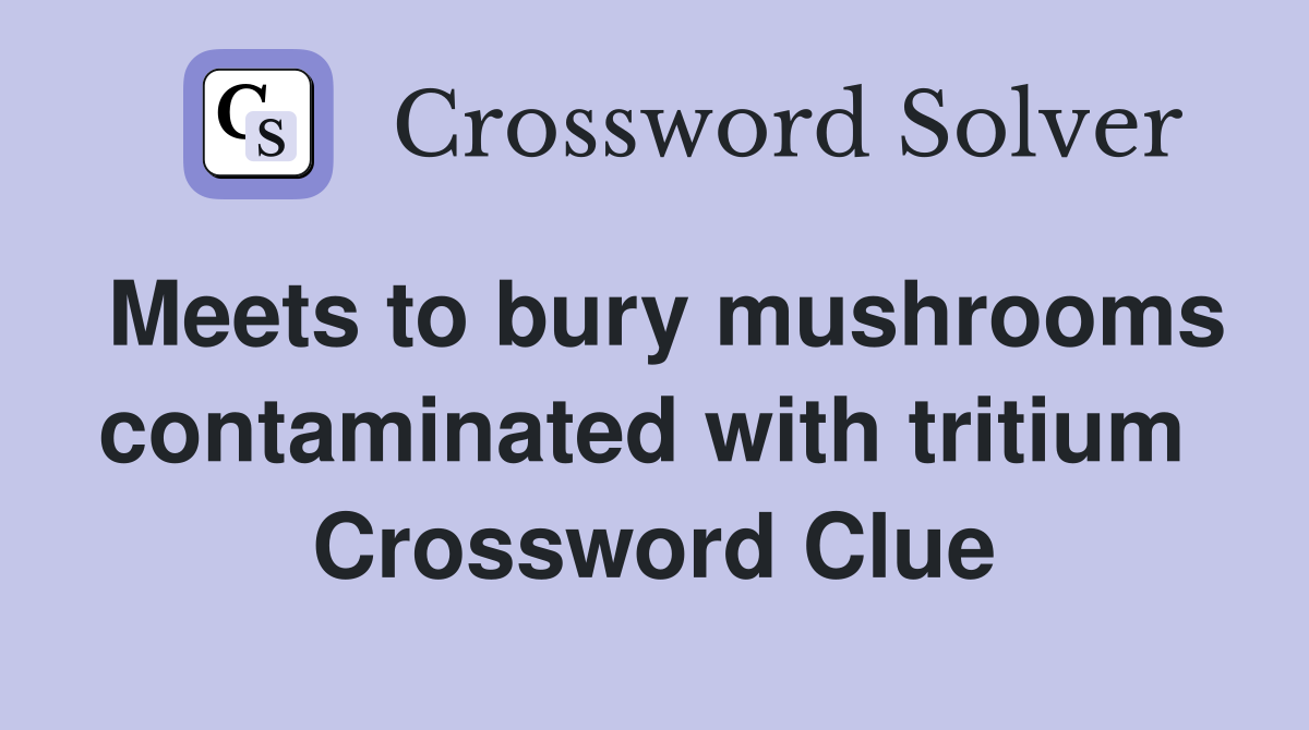 Meets to bury mushrooms contaminated with tritium  Crossword Clue