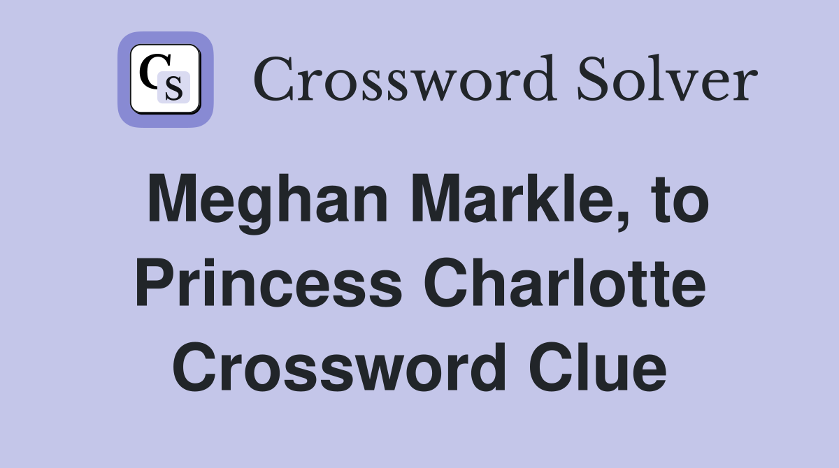 Meghan Markle, to Princess Charlotte Crossword Clue