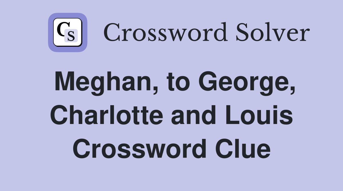 Meghan, to George, Charlotte and Louis Crossword Clue