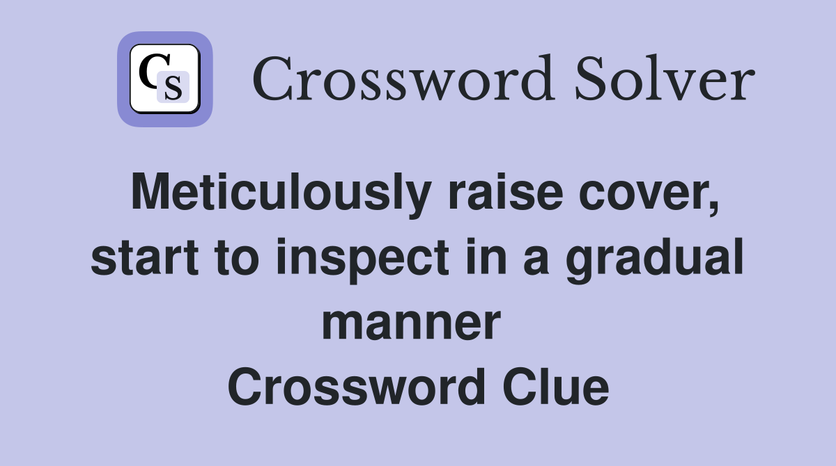 Meticulously raise cover, start to inspect in a gradual manner  Crossword Clue