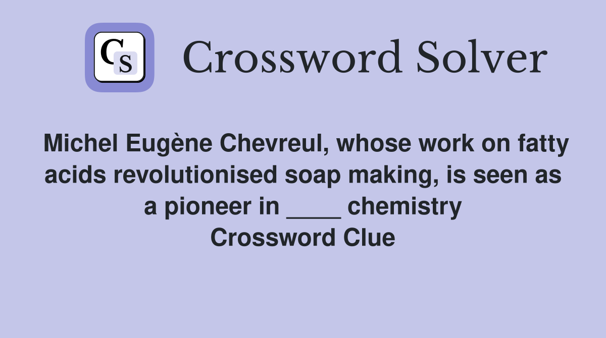 Michel Eugène Chevreul, whose work on fatty acids revolutionised soap making, is seen as a pioneer in ____ chemistry Crossword Clue