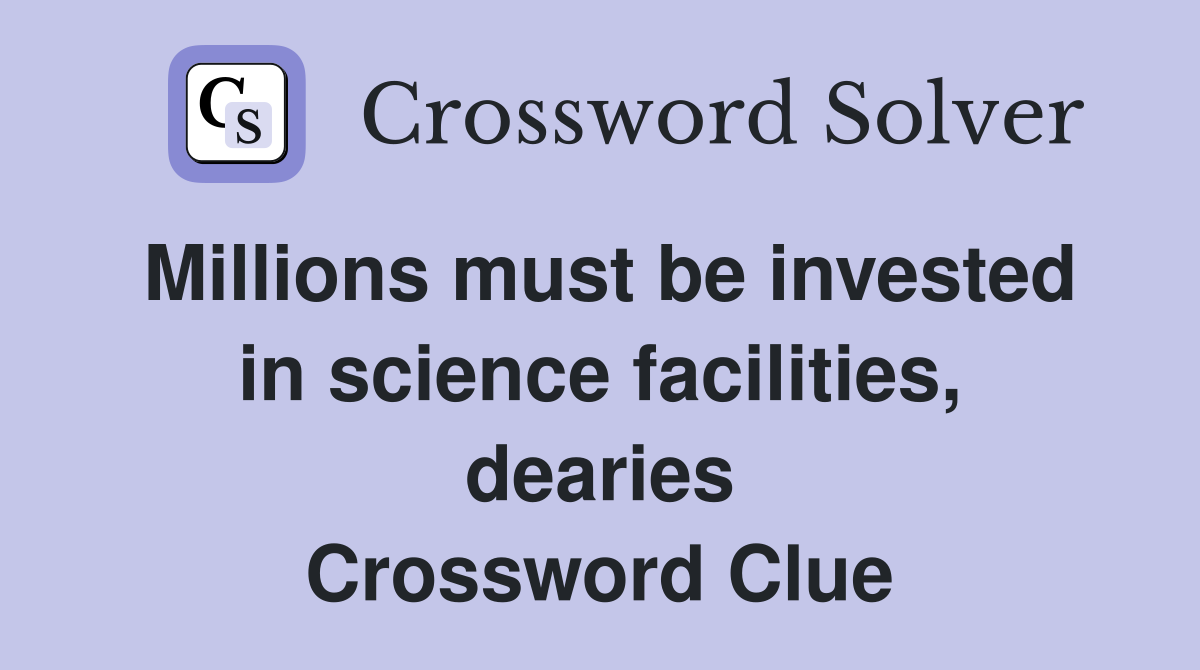 Millions must be invested in science facilities, dearies Crossword Clue