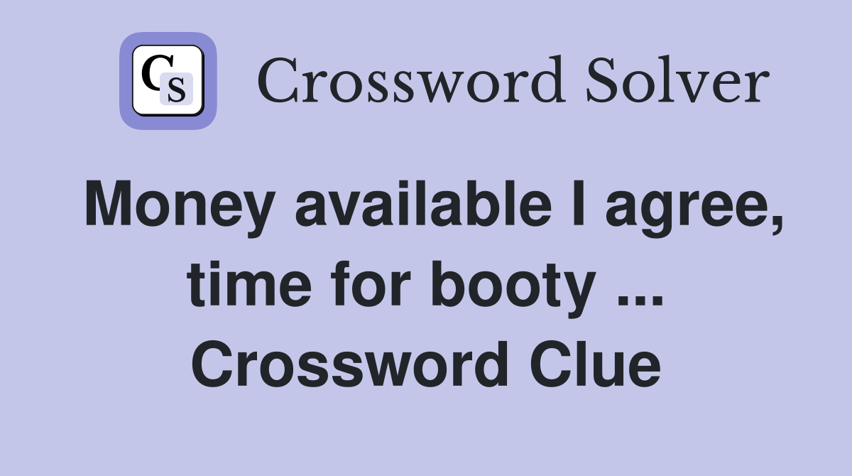 Money available I agree, time for booty ... Crossword Clue