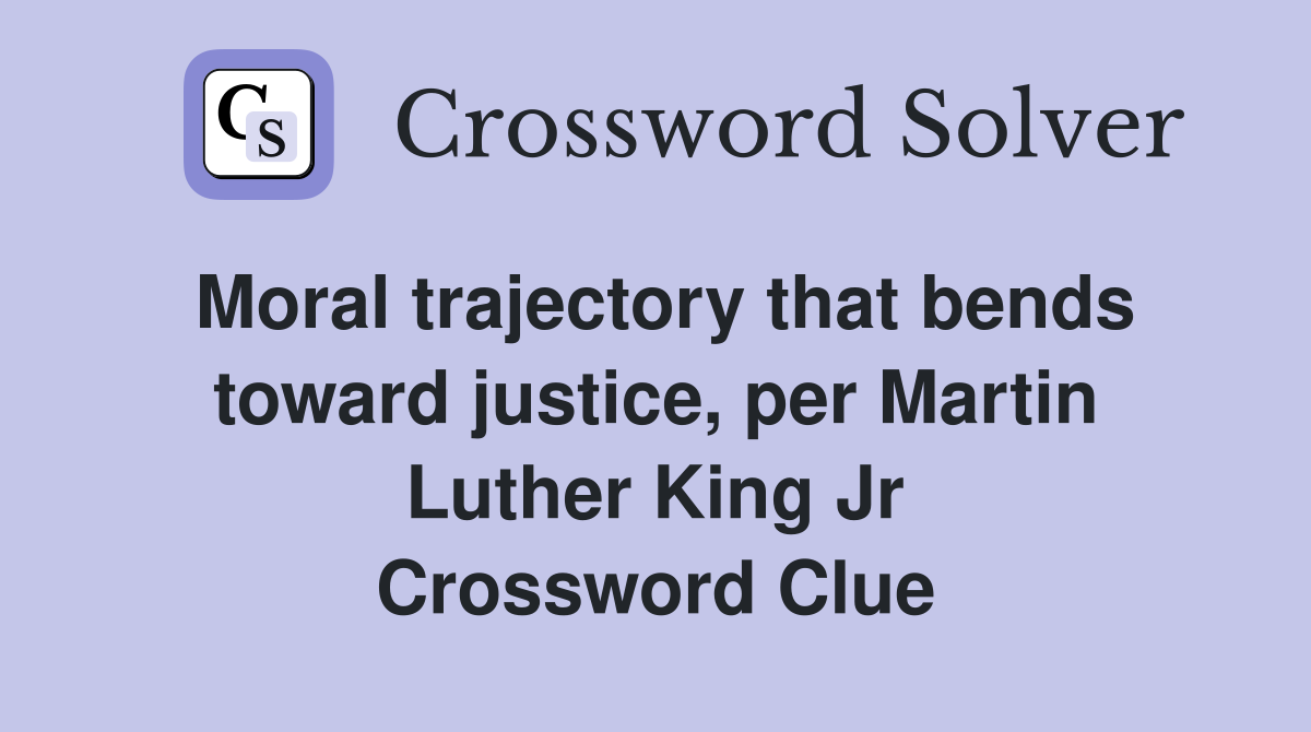 Moral trajectory that bends toward justice, per Martin Luther King Jr Crossword Clue