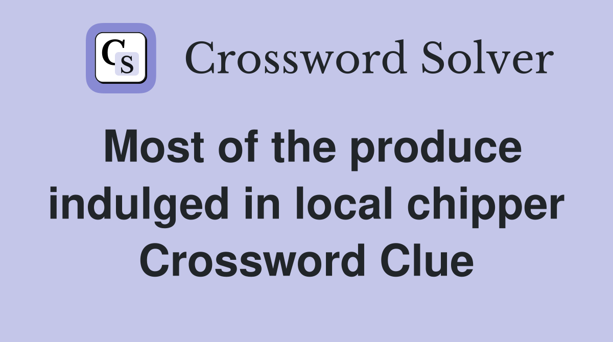 Most of the produce indulged in local chipper Crossword Clue