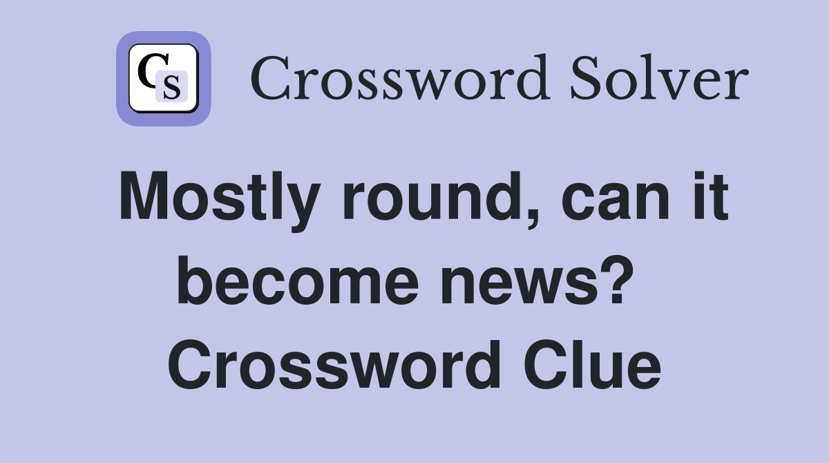 Mostly round, can it become news?  Crossword Clue