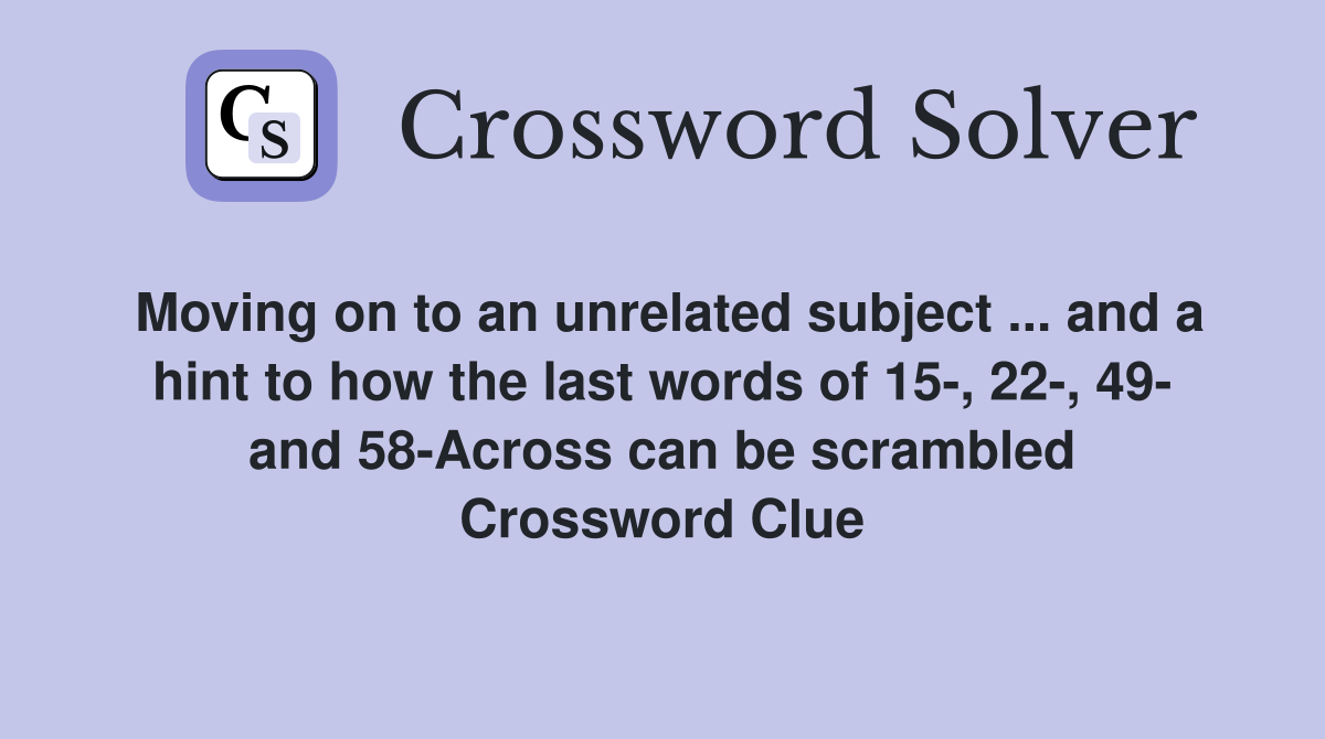 Moving on to an unrelated subject ... and a hint to how the last words of 15-, 22-, 49- and 58-Across can be scrambled Crossword Clue