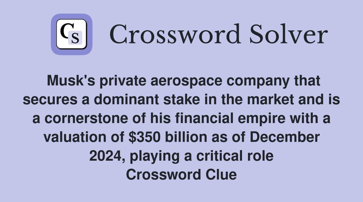 Musk's private aerospace company that secures a dominant stake in the market and is a cornerstone of his financial empire with a valuation of $350 billion as of December 2024, playing a critical role Crossword Clue