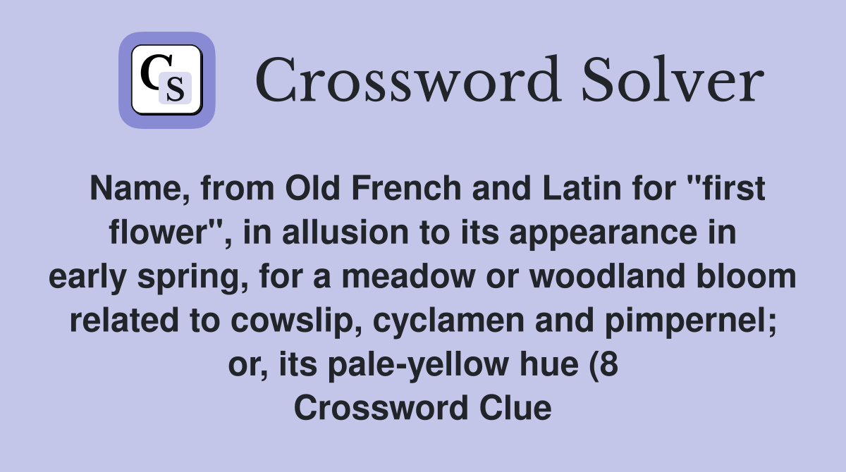 Name, from Old French and Latin for "first flower", in allusion to its appearance in early spring, for a meadow or woodland bloom related to cowslip, cyclamen and pimpernel; or, its pale-yellow hue (8 Crossword Clue