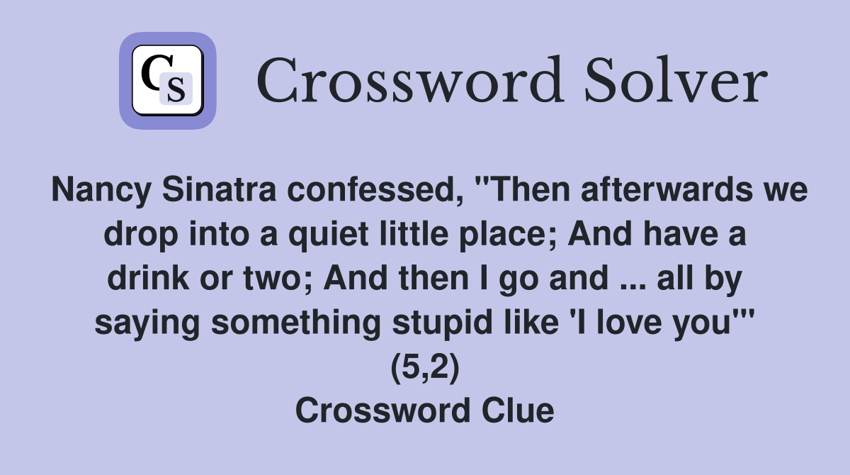 Nancy Sinatra confessed, "Then afterwards we drop into a quiet little place; And have a drink or two; And then I go and ... all by saying something stupid like 'I love you'" (5,2) Crossword Clue