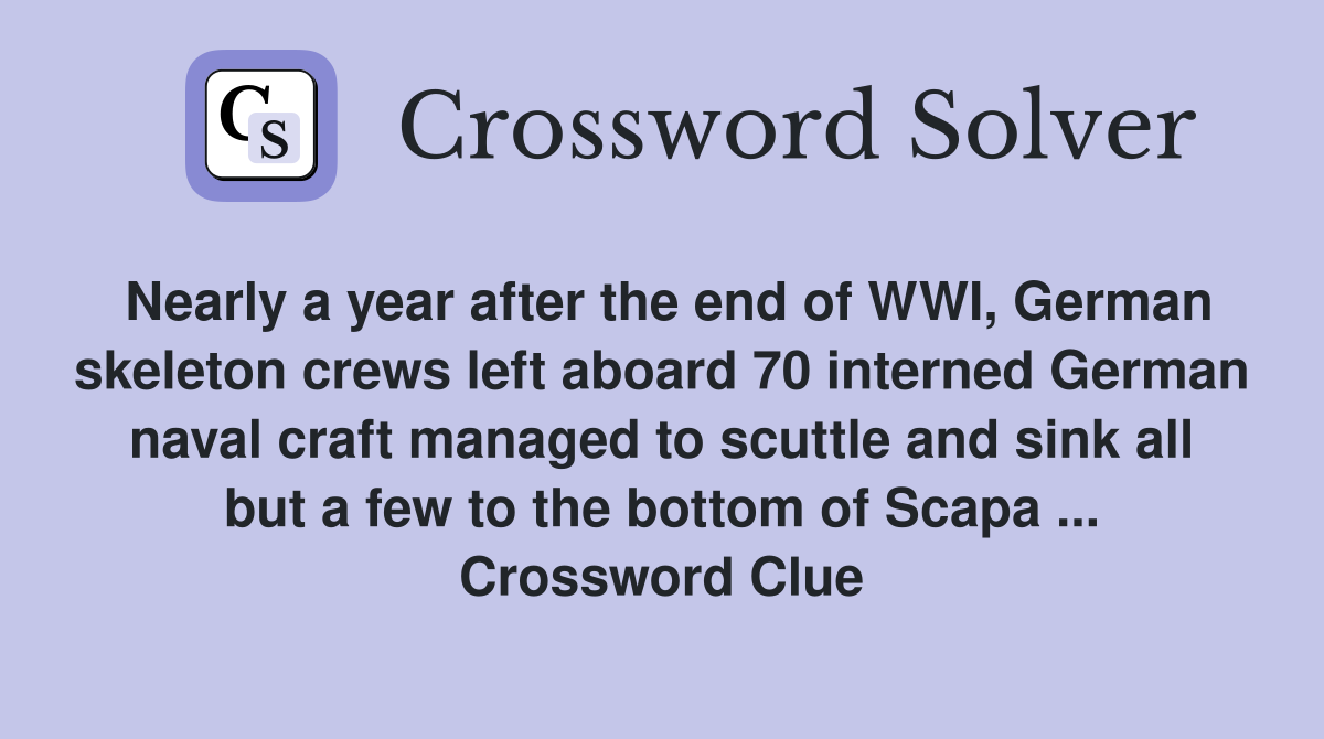 Nearly a year after the end of WWI, German skeleton crews left aboard 70 interned German naval craft managed to scuttle and sink all but a few to the bottom of Scapa ... Crossword Clue