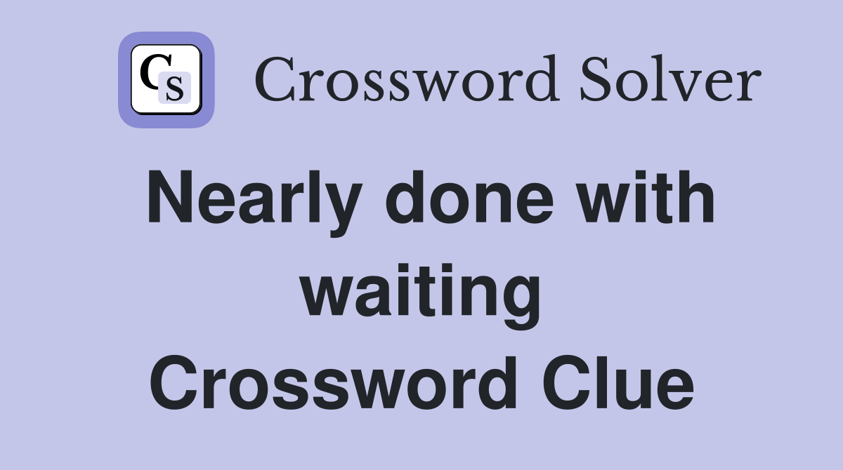 Nearly done with waiting Crossword Clue