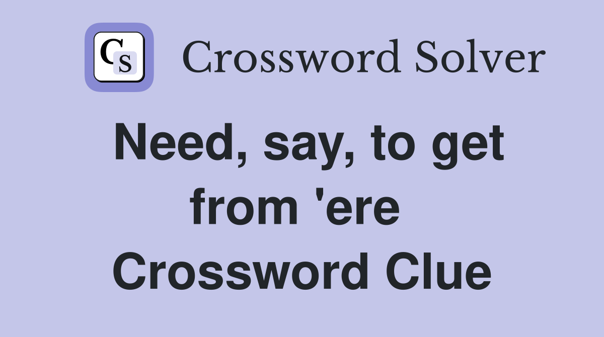 Need, say, to get from 'ere  Crossword Clue