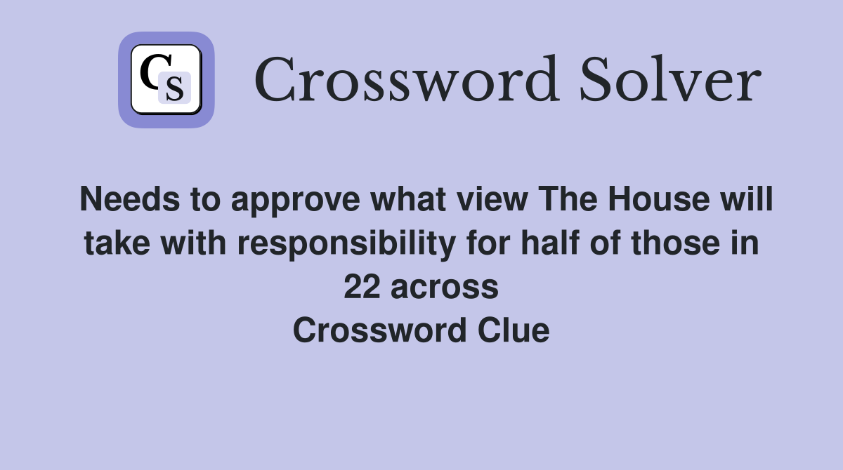 Needs to approve what view The House will take with responsibility for half of those in 22 across Crossword Clue