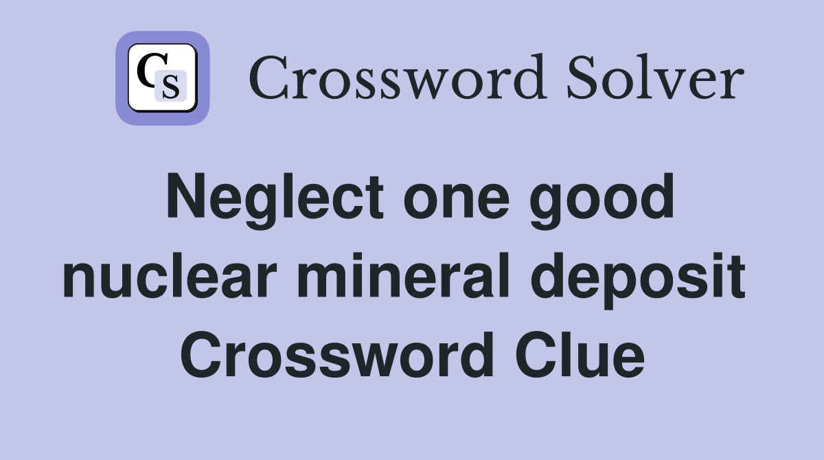 Neglect one good nuclear mineral deposit  Crossword Clue