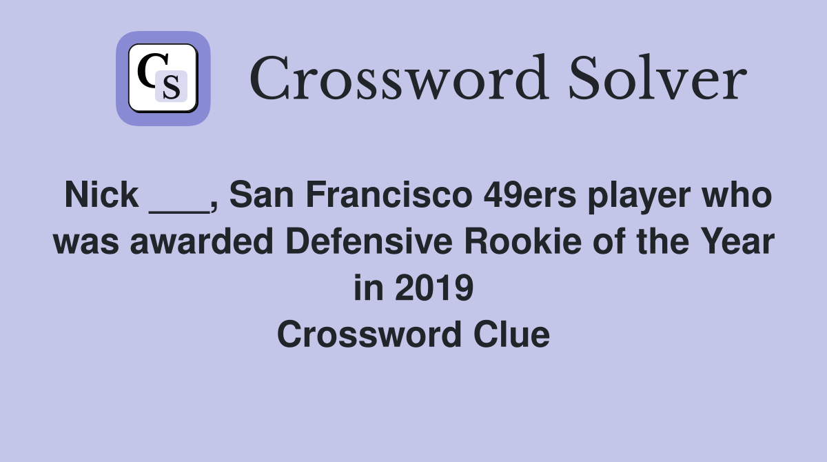Nick ___, San Francisco 49ers player who was awarded Defensive Rookie of the Year in 2019 Crossword Clue
