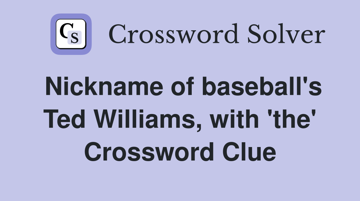 Nickname of baseball's Ted Williams, with 'the' Crossword Clue